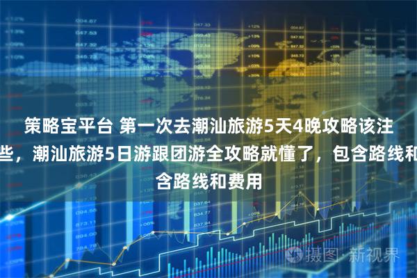 策略宝平台 第一次去潮汕旅游5天4晚攻略该注意哪些，潮汕旅游5日游跟团游全攻略就懂了，包含路线和费用