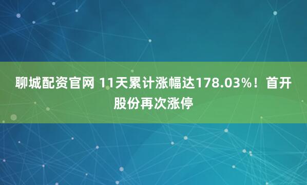 聊城配资官网 11天累计涨幅达178.03%！首开股份再次涨停