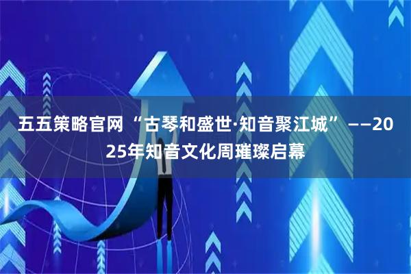 五五策略官网 “古琴和盛世·知音聚江城” ——2025年知音文化周璀璨启幕