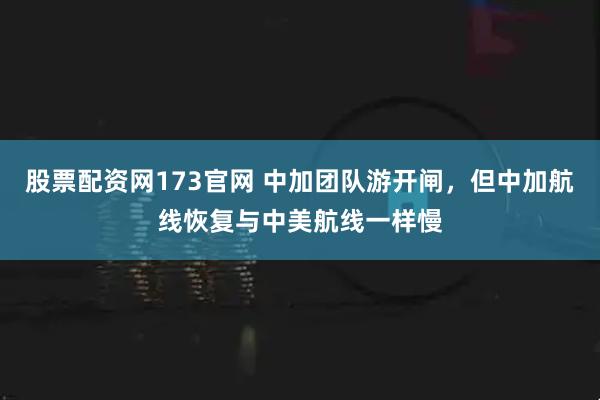 股票配资网173官网 中加团队游开闸，但中加航线恢复与中美航线一样慢