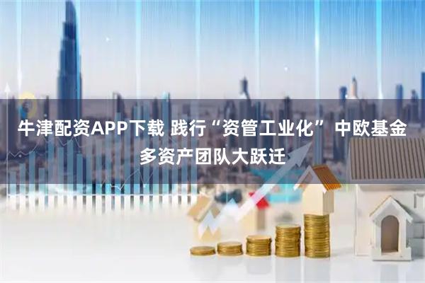 牛津配资APP下载 践行“资管工业化” 中欧基金多资产团队大跃迁