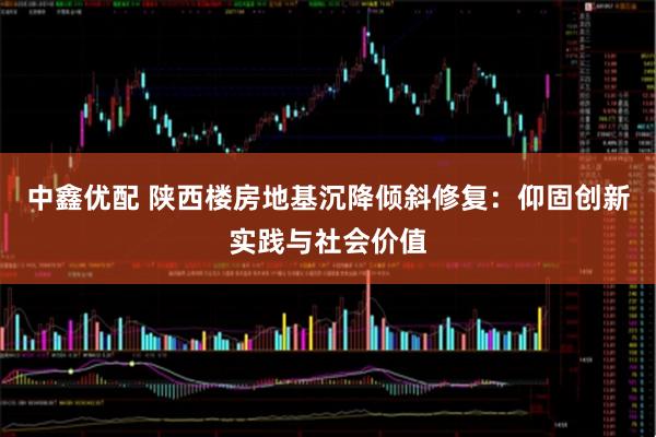 中鑫优配 陕西楼房地基沉降倾斜修复:仰固创新实践与社会价值