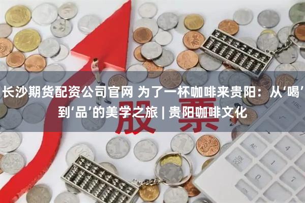 长沙期货配资公司官网 为了一杯咖啡来贵阳：从‘喝’到‘品’的美学之旅 | 贵阳咖啡文化