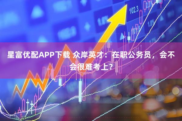 星富优配APP下载 众岸英才：在职公务员，会不会很难考上？