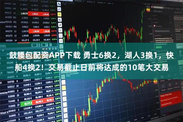 鼓腰包配资APP下载 勇士6换2，湖人3换1，快船4换2！交易截止日前将达成的10笔大交易