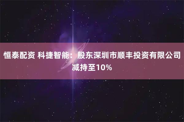 恒泰配资 科捷智能:股东深圳市顺丰投资有限公司减持至10%