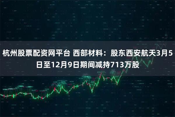 杭州股票配资网平台 西部材料:股东西安航天3月5日至12月9日期间减持713万股