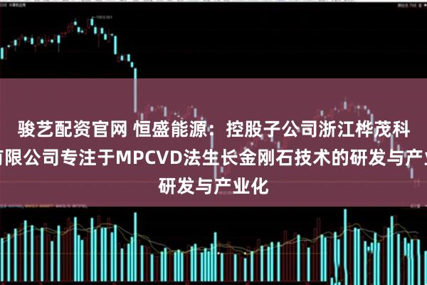骏艺配资官网 恒盛能源：控股子公司浙江桦茂科技有限公司专注于MPCVD法生长金刚石技术的研发与产业化