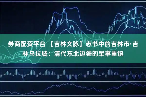 券商配资平台 【吉林文脉】志书中的吉林市·吉林乌拉城：清代东北边疆的军事重镇