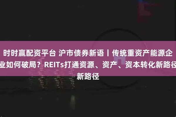 时时赢配资平台 沪市债券新语丨传统重资产能源企业如何破局？REITs打通资源、资产、资本转化新路径