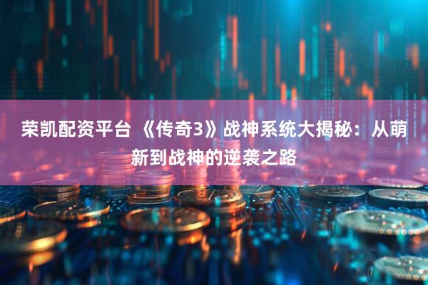 荣凯配资平台 《传奇3》战神系统大揭秘：从萌新到战神的逆袭之路