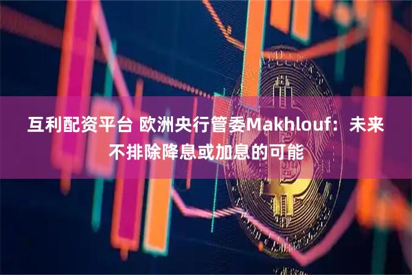 互利配资平台 欧洲央行管委Makhlouf：未来不排除降息或加息的可能
