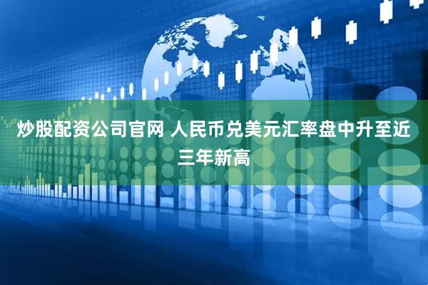 炒股配资公司官网 人民币兑美元汇率盘中升至近三年新高