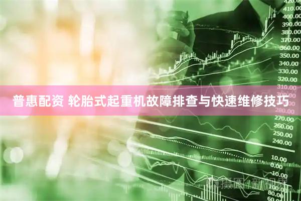 普惠配资 轮胎式起重机故障排查与快速维修技巧