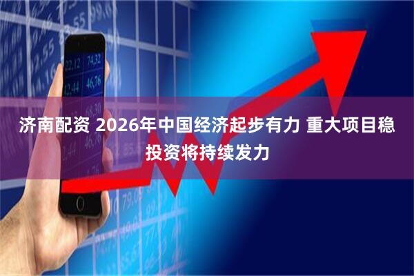 济南配资 2026年中国经济起步有力 重大项目稳投资将持续发力