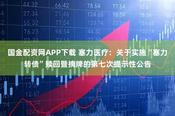 国金配资网APP下载 塞力医疗：关于实施“塞力转债”赎回暨摘牌的第七次提示性公告
