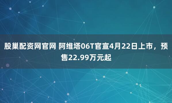 股巢配资网官网 阿维塔06T官宣4月22日上市，预售22.99万元起