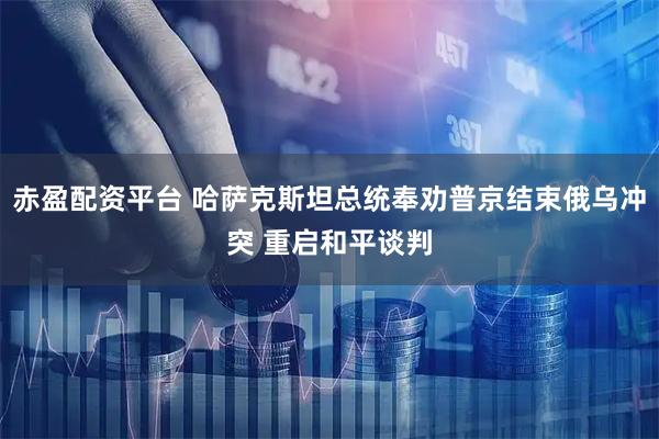 赤盈配资平台 哈萨克斯坦总统奉劝普京结束俄乌冲突 重启和平谈判
