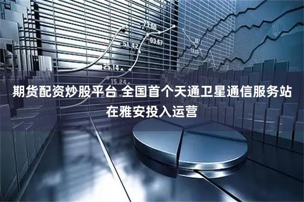 期货配资炒股平台 全国首个天通卫星通信服务站在雅安投入运营