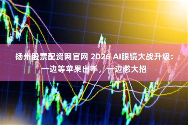 扬州股票配资网官网 2026 AI眼镜大战升级：一边等苹果出手，一边憋大招