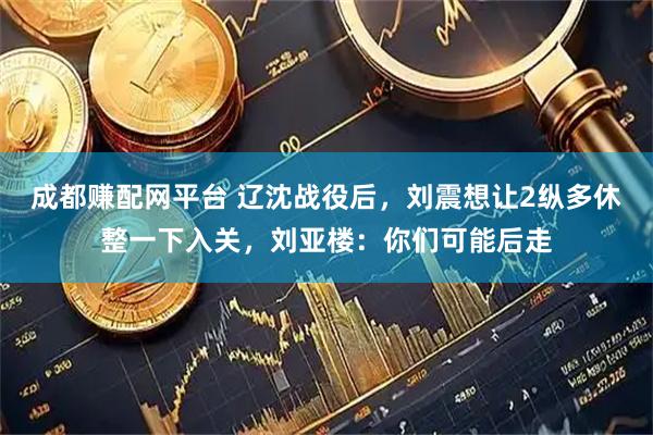 成都赚配网平台 辽沈战役后，刘震想让2纵多休整一下入关，刘亚楼：你们可能后走