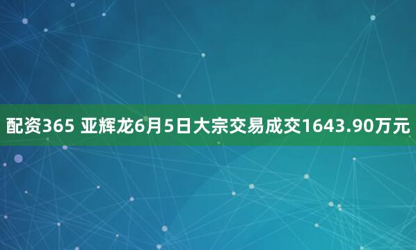 配资365 亚辉龙6月5日大宗交易成交1643.90万元