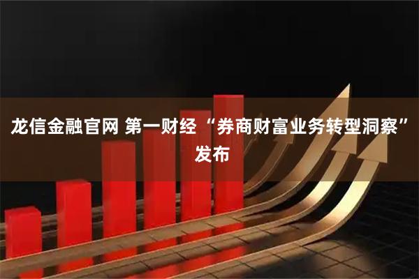 龙信金融官网 第一财经 “券商财富业务转型洞察” 发布
