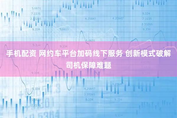 手机配资 网约车平台加码线下服务 创新模式破解司机保障难题